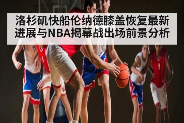 洛杉矶快船伦纳德膝盖恢复最新进展与NBA揭幕战出场前景分析
